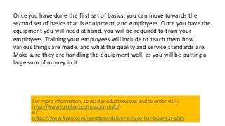 Once you have done the first set of basics, you can move towards the
second set of basics that is equipment, and employees. Once you have the
equipment you will need at hand, you will be required to train your
employees. Training your employees will include to teach them how
various things are made, and what the quality and service standards are.
Make sure they are handling the equipment well, as you will be putting a
large sum of money in it.
For more information, to read product reviews and to order visit:
http://www.juicebarbusinessplan.info/
or
https://www.fiverr.com/jssnetbay/deliver-a-juice-bar-business-plan
 