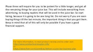 Phase three will require for you to be patient for a little longer, and get all
the remaining things for your juice bar. This will include everything from
advertising, to buying napkins that will be used in the juice bar. So start
listing, because it is going to be one long list. Do not worry if you are even
buying things till the last minute, the important thing is that you got them.
Keep in mind that all of this will only be possible if you have a good
financial support.
For more information, to read product reviews and to order visit:
http://www.juicebarbusinessplan.info/
or
https://www.fiverr.com/jssnetbay/deliver-a-juice-bar-business-plan
 