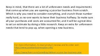 Keep in mind, that there are a lot of unforeseen needs and requirements
that come up when you are opening a juice bar business from scratch.
Which is why you need to consider everything, and crunch those number
really hard, as no-one wants to leave their business halfway. So make sure
all your purchases and costs are accounted for, and it will be a great idea
to set an estimate by doing a little research. Keep an extra for unforeseen
needs that tend to pop up, when opening a new business.
For more information, to read product reviews and to order visit:
http://www.juicebarbusinessplan.info/
or
https://www.fiverr.com/jssnetbay/deliver-a-juice-bar-business-plan
 