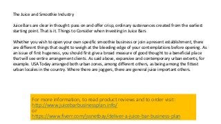 The Juice and Smoothie Industry
Juice Bars are clear in thought: pass on and offer crisp, ordinary sustenances created from the earliest
starting point. That is it. Things to Consider when Investing in Juice Bars
Whether you wish to open your own specific smoothie business or join a present establishment, there
are different things that ought to weigh at the bleeding edge of your contemplations before opening. As
an issue of first hugeness, you should first give a broad measure of good thought to a beneficial place
that will see entire arrangement clients. As said above, expansive and contemporary urban extents, for
example. USA Today arranged both urban zones, among different others, as being among the fittest
urban locales in the country. Where there are joggers, there are general juice important others.
For more information, to read product reviews and to order visit:
http://www.juicebarbusinessplan.info/
or
https://www.fiverr.com/jssnetbay/deliver-a-juice-bar-business-plan
 