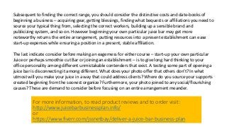 Subsequent to finding the correct range, you should consider the distinctive costs and date-books of
beginning a business – acquiring gear, getting blessings, finding what bequests or affiliations you need to
source your typical thing from, selecting the correct workers, building up a sensible brand and
publicizing system, and so on. However beginning your own particular juice bar may get more
noteworthy returns the entire arrangement, putting resources into a present establishment can ease
start-up expenses while ensuring a position in a present, stable affiliation.
The last indicate consider before making an eagerness for either course – start-up your own particular
Juice or perhaps smoothie cut Bar or joining an establishment – is to give long hard thinking to your
office personality among different unmistakable contenders that exist. A testing some part of opening a
juice bar is disconnecting it among different. What does your photo offer that others don't? In what
utmost will you make your juice in a way that could address clients? Where do you source your supports
created beginning from the soonest organize? Furthermore, your photo joined to any social/flourishing
causes? These are demand to consider before focusing on an entire arrangement meander.
For more information, to read product reviews and to order visit:
http://www.juicebarbusinessplan.info/
or
https://www.fiverr.com/jssnetbay/deliver-a-juice-bar-business-plan
 