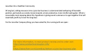 Juice Bars for a Healthier Community
At long last, setting resources into a juice bar business is a demonstrated wellspring of favorable
position, particularly as society moves towards a more productive, more mindful eating plan. What is
conceivably most repaying about this hypothesis is giving sound sustenance to a get-together that will
essentially profit by it over the long haul.
For the Juice Bar Company thing, you have asked for, the running with are open:
For more information, to read product reviews and to order visit:
http://www.juicebarbusinessplan.info/
or
https://www.fiverr.com/jssnetbay/deliver-a-juice-bar-business-plan
 