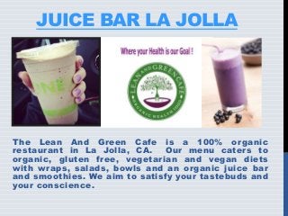 JUICE BAR LA JOLLA
The Lean And Green Cafe is a 100% organic
restaurant in La Jolla, CA. Our menu caters to
organic, gluten free, vegetarian and vegan diets
with wraps, salads, bowls and an organic juice bar
and smoothies. We aim to satisfy your tastebuds and
your conscience.
 