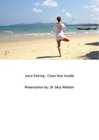 Juice Fasting - Clean Your Insides 
Presentation by: Dr Sally Webster 
 