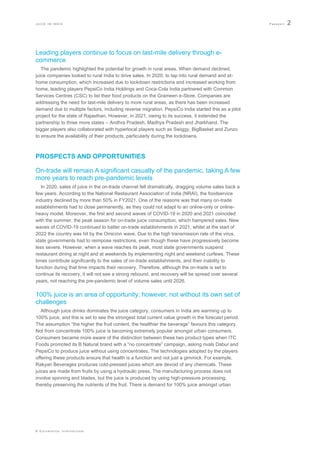 J U I C E I N I N D I A P a s s p o r t 2
© E u r o m o n i t o r I n t e r n a t i o n a l
Leading players continue to focus on last-mile delivery through e-
commerce
The pandemic highlighted the potential for growth in rural areas. When demand declined,
juice companies looked to rural India to drive sales. In 2020, to tap into rural demand and at-
home consumption, which increased due to lockdown restrictions and increased working from
home, leading players PepsiCo India Holdings and Coca-Cola India partnered with Common
Services Centres (CSC) to list their food products on the Grameen e-Store. Companies are
addressing the need for last-mile delivery to more rural areas, as there has been increased
demand due to multiple factors, including reverse migration. PepsiCo India started this as a pilot
project for the state of Rajasthan. However, in 2021, owing to its success, it extended the
partnership to three more states – Andhra Pradesh, Madhya Pradesh and Jharkhand. The
bigger players also collaborated with hyperlocal players such as Swiggy, BigBasket and Zunzo
to ensure the availability of their products, particularly during the lockdowns.
PROSPECTS AND OPPORTUNITIES
On-trade will remain A significant casualty of the pandemic, taking A few
more years to reach pre-pandemic levels
In 2020, sales of juice in the on-trade channel fell dramatically, dragging volume sales back a
few years. According to the National Restaurant Association of India (NRAI), the foodservice
industry declined by more than 50% in FY2021. One of the reasons was that many on-trade
establishments had to close permanently, as they could not adapt to an online-only or online-
heavy model. Moreover, the first and second waves of COVID-19 in 2020 and 2021 coincided
with the summer, the peak season for on-trade juice consumption, which hampered sales. New
waves of COVID-19 continued to batter on-trade establishments in 2021, whilst at the start of
2022 the country was hit by the Omicron wave. Due to the high transmission rate of the virus,
state governments had to reimpose restrictions, even though these have progressively become
less severe. However, when a wave reaches its peak, most state governments suspend
restaurant dining at night and at weekends by implementing night and weekend curfews. These
times contribute significantly to the sales of on-trade establishments, and their inability to
function during that time impacts their recovery. Therefore, although the on-trade is set to
continue its recovery, it will not see a strong rebound, and recovery will be spread over several
years, not reaching the pre-pandemic level of volume sales until 2026.
100% juice is an area of opportunity; however, not without its own set of
challenges
Although juice drinks dominates the juice category, consumers in India are warming up to
100% juice, and this is set to see the strongest total current value growth in the forecast period.
The assumption “the higher the fruit content, the healthier the beverage” favours this category.
Not from concentrate 100% juice is becoming extremely popular amongst urban consumers.
Consumers became more aware of the distinction between these two product types when ITC
Foods promoted its B Natural brand with a “no concentrate” campaign, asking rivals Dabur and
PepsiCo to produce juice without using concentrates. The technologies adopted by the players
offering these products ensure that health is a function and not just a gimmick. For example,
Rakyan Beverages produces cold-pressed juices which are devoid of any chemicals. These
juices are made from fruits by using a hydraulic press. The manufacturing process does not
involve spinning and blades, but the juice is produced by using high-pressure processing,
thereby preserving the nutrients of the fruit. There is demand for 100% juice amongst urban
 