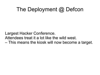 The Deployment @ Defcon
Largest Hacker Conference.
Attendees treat it a lot like the wild west.
– This means the kiosk will now become a target.
 