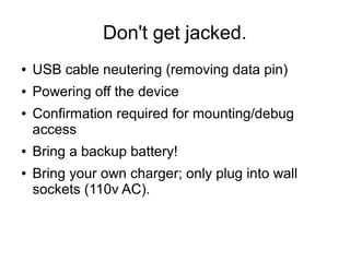 Don't get jacked.
● USB cable neutering (removing data pin)
● Powering off the device
● Confirmation required for mounting/debug
access
● Bring a backup battery!
● Bring your own charger; only plug into wall
sockets (110v AC).
 