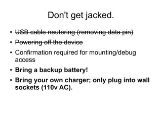 Don't get jacked.
● USB cable neutering (removing data pin)
● Powering off the device
● Confirmation required for mounting/debug
access
● Bring a backup battery!
● Bring your own charger; only plug into wall
sockets (110v AC).
 
