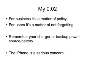 My 0.02
● For business it's a matter of policy.
● For users it's a matter of not forgetting.
● Remember your charger or backup power
source/battery.
● The iPhone is a serious concern.
 