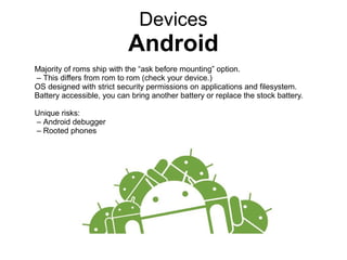 Devices
Android
Majority of roms ship with the “ask before mounting” option.
– This differs from rom to rom (check your device.)
OS designed with strict security permissions on applications and filesystem.
Battery accessible, you can bring another battery or replace the stock battery.
Unique risks:
– Android debugger
– Rooted phones
 