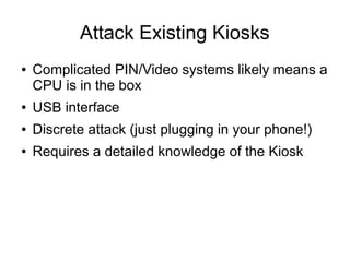 Attack Existing Kiosks
● Complicated PIN/Video systems likely means a
CPU is in the box
● USB interface
● Discrete attack (just plugging in your phone!)
● Requires a detailed knowledge of the Kiosk
 