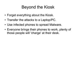 Beyond the Kiosk
● Forget everything about the Kiosk.
● Transfer the attacks to a Laptop/PC.
● Use infected phones to spread Malware.
● Everyone brings their phones to work, plenty of
those people will 'charge' at their desk.
 