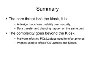 Summary
● The core threat isn't the kiosk, it is:
– A design that chose usability over security.
– Data transfer and charging happen on the same port.
● The complexity goes beyond the Kiosk.
– Malware infecting PCs/Laptops used to infect phones.
– Phones used to infect PCs/Laptops and Kiosks.
 