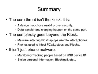 Summary
● The core threat isn't the kiosk, it is:
– A design that chose usability over security.
– Data transfer and charging happen on the same port.
● The complexity goes beyond the Kiosk.
– Malware infecting PCs/Laptops used to infect phones.
– Phones used to infect PCs/Laptops and Kiosks.
● It isn't just phone malware.
– Monitoring/Tracking people based on USB device ID
– Stolen personal information, Blackmail, etc...
 