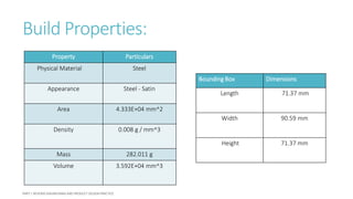 Build Properties:
Property Particulars
Physical Material Steel
Appearance Steel - Satin
Area 4.333E+04 mm^2
Density 0.008 g / mm^3
Mass 282.011 g
Volume 3.592E+04 mm^3
Bounding Box Dimensions
Length 71.37 mm
Width 90.59 mm
Height 71.37 mm
 