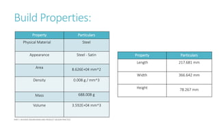 Build Properties:
Property Particulars
Physical Material Steel
Appearance Steel - Satin
Area 8.626E+04 mm^2
Density 0.008 g / mm^3
Mass 688.008 g
Volume 3.592E+04 mm^3
Property Particulars
Length 217.681 mm
Width 366.642 mm
Height 78.267 mm
 