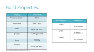 Build Properties:
Property Particulars
Physical Material Steel
Appearance Steel - Satin
Area 6.411E+04 mm^2
Density 0.008 g / mm^3
Mass 436.19 g
Volume
5.557E+04 mm^3
Bounding Box Dimensions
Length
173.568 mm
Width
350.139 mm
Height
112.775 mm
 