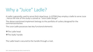 Why a “Juice” Ladle?
A Ladle is generally used to serve thick stew/soup. In IIITDM they employ a ladle to serve Juice
, hence the title of the study is coined as “Juice Ladle Design”.
The above mentioned implement belongs to the portfolio of cutlery designed for the
commercial kitchen.
The Juice Ladle possesses two key functional elements:
The Ladle head
The Stalk/ handle
The Ladle head is secured to the handle through a rivet.
 