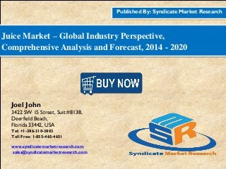 Published By: Syndicate Market Research
Juice Market – Global Industry Perspective,
Comprehensive Analysis and Forecast, 2014 - 2020
Joel John
3422 SW 15 Street, Suit #8138,
Deerfield Beach,
Florida 33442, USA
Tel: +1-386-310-3803
Toll Free: 1-855-465-4651
www.syndicatemarketresearch.com
sales@syndicatemarketresearch.com
 