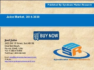Published By: Syndicate Market Research
Juice Market, 2014-2020
Joel John
3422 SW 15 Street, Suit #8138,
Deerfield Beach,
Florida 33442, USA
Tel: +1-386-310-3803
Toll Free: 1-855-465-4651
Email: sales@syndicatemarketresearch.com
Website:
http://www.syndicatemarketresearch.com
Figure
1http://www.syndicatemarketresearch.co
m/checkout/60644/1
Figure
2http://www.syndicatemarketresearch.co
m/checkout/52725/1
 