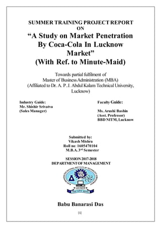 [1]
SUMMER TRAINING PROJECTREPORT
ON
“A Study on Market Penetration
By Coca-Cola In Lucknow
Market”
(With Ref. to Minute-Maid)
Towards partialfulfilment of
Master of BusinessAdministration (MBA)
(Affiliated to Dr. A. P.J. AbdulKalam TechnicalUniversity,
Lucknow)
Industry Guide: Faculty Guide:
Mr. Shishir Srivatva
(Sales Manager) Ms. Arushi Bashin
(Asst. Professor)
BBD NITM, Lucknow
Submitted by:
Vikash Mishra
Roll no: 1605470104
M.B.A. 3rd
Semester
SESSION2017-2018
DEPARTMENTOFMANAGEMENT
Babu Banarasi Das
 