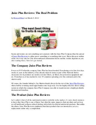 Juice Plus Reviews: The Real Problem
by Howard Shen | on March 5, 2012




Scams and rumors are not something new anymore with the Juice Plus Company thus the spread
of Juice Plus Reviews to either prove something or something that is not. But in this post neither
of the two is my aim for I list down unbiased information below and the verdict depends on you
after reading those. Now let’s get started.

The Company Juice Plus Reviews
It was on 1933 when the company Juice Plus has been founded. Even during at its first few days,
weeks or years in the industry, it has already made its name as part of the National Safety
Associates for its products are mostly on water filters, air filters, fire protection equipment and
etc. From that on, it has reached to over 19 countries spreading over the continent and to the
whole world.

Of course, the founder behind it, Jay Martin should always be the star of this Juice Plus Reviews
whose hobby is turning small opportunities into large ones. It is his highly effective direct selling
system in which the company Juice Plus Company was able to transform into a highly profitable
international franchise.

The Product Juice Plus Reviews
Let’s admit it that of all the nutritional products available in the market, it’s not a shock anymore
to know that Juice Plus is one of them. Just what the name suggests, their products and services
are all health and wellness-related dealing with whole food based nutritional products. But unlike
the others, Juice Plus Reviews emphasize that their products have no intention to act as a
replacement rather only a complement.
 