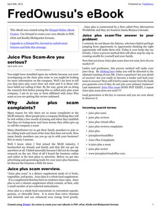April 30th, 2012                                                                                               Published by: FredOwusu




FredOwusu's eBook
                                                                      Juice plus is constructed by a firm called Pure Alternatives
  This eBook was created using the Zinepal Online eBook              Worldwide and they are found in Santa Monica Colorado.
  Creator. Use Zinepal to create your own eBooks in PDF,
                                                                     Juice plus scam-The answer to your
  ePub and Kindle/Mobipocket formats.
                                                                     problem!
  Upgrade to a Zinepal Pro Account to unlock more                    I certainly do not blame the failures, who have failed and kept
  features and hide this message.                                    jumping from opportunity to opportunity thinking the right
                                                                     opportunity will make them rich. Today is your lucky day my
                                                                     friends. I have a proven method that will show step by step in
Juice Plus Scam-Are you                                              creating wealth for yourself and your family.

serious?                                                             Now that you know Juice plus scam does not exist, how do you
                                                                     market it?
April 30th, 2012
                          Juice Plus Scam Review
                                                                     Ladies and gentlemen, this proven method will make your
                                                                     jaws drop. By clicking here today you will be directed to the
You might have stumbled upon my website because you were             ultimate training of your life. I have a question? Are you afraid
investigating on the Juice plus scam or you might be looking         of success? Are you ready to become a leader and lead your
for more information on the company. Well I am here to tell          team to success? How will it feel to make money from the leads
you that juice plus scam does not exist and it is those who          you generate even if they do not join your primary business?
have failed are calling it that. By the way, great job on doing      Last statement! Juice Plus scam DOES NOT EXIST, I repeat
the research first before joining this so called juice plus scam     Juice plus scam does not exist!!!!!
company. I am in no way or form affiliated with Juice Plus
                                                                     Lead generation is the key to success and you are now about
scam so you are getting this review unbiased.
                                                                     to discover it.
Why    Juice                               plus       scam
complaints?                                                          Incoming search terms:
Many reason for why there are so many complaints in the                 • juice plus scam
MLM industry. Most people join a company thinking they will
                                                                        • juice plus reviews
be rich within a few month of joining and when they establish
that they are losing more and more money they either give up            • juice plus virtual office
or call the company a scam.                                             • juice plus reviews complaints
Many distributors try to get their family members to join or            • juice plus
try calling leads and most of the time that does not work. How
many family members can you go up to with your business?                • juiceplusvirtualoffice
Not so many I assume.                                                   • Juice Plus Complaints
Well I know when I first joined the MLM industry, I                     • is juice plus a scam
bombarded my friends and family and that did not get me
                                                                        • juice plus review
anywhere at all. I failed miserably because I did not do enough
research on the net. First of all I found the business online           • www juiceplusvirtualoffice com
and online is the best place to advertise. Before we get into
advertising and generating leads for your juice plus business,
let discuss the business a little bit more.

Juice plus scam overview.
“Juice plus scam” is a dietary supplement made of 17 fruits,
vegetables, and grains. Juice plus is a whole food supplement.
 It is a supplement that has been in existence since 1993. Juice
plus is not a vitamin supplement which contain, at best, only
a small number of pre-selected antioxidants.
Juice plus is a whole food concentrate in convenient capsule,
gummy, or chewable form. It is more than extra vitamins
and minerals and can enhanced your energy level greatly.

Created using Zinepal. Go online to create your own eBooks in PDF, ePub, Kindle and Mobipocket formats.                             1
 