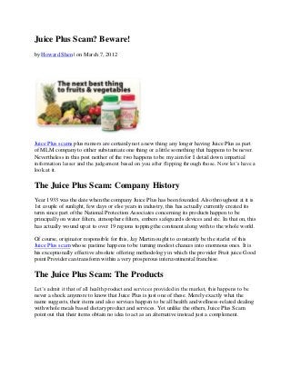 Juice Plus Scam? Beware!
by Howard Shen | on March 7, 2012




Juice Plus scams plus rumors are certainly not a new thing any longer having Juice Plus as part
of MLM company to either substantiate one thing or a little something that happens to be never.
Nevertheless in this post neither of the two happens to be my aim for I detail down impartial
information lesser and the judgement based on you after flipping through those. Now let’s have a
look at it.

The Juice Plus Scam: Company History
Year 1933 was the date when the company Juice Plus has been founded. Also throughout at it is
1st couple of sunlight, few days or else years in industry, this has actually currently created its
term since part of the National Protection Associates concerning its products happen to be
principally on water filters, atmosphere filters, embers safeguards devices and etc. In that on, this
has actually wound up at to over 19 regions topping the continent along with to the whole world.

Of course, originator responsible for this, Jay Martin ought to constantly be the starlet of this
Juice Plus scam whose pastime happens to be turning modest chances into enormous ones. It is
his exceptionally effective absolute offering methodology in which the provider Fruit juice Good
point Provider can transform within a very prosperous intercontinental franchise.

The Juice Plus Scam: The Products
Let’s admit it that of all health product and services provided in the market, this happens to be
never a shock anymore to know that Juice Plus is just one of these. Merely exactly what the
name suggests, their items and also services happen to be all health and wellness-related dealing
with whole meals based dietary product and services. Yet unlike the others, Juice Plus Scam
point out that their items obtain no idea to act as an alternative instead just a complement.
 