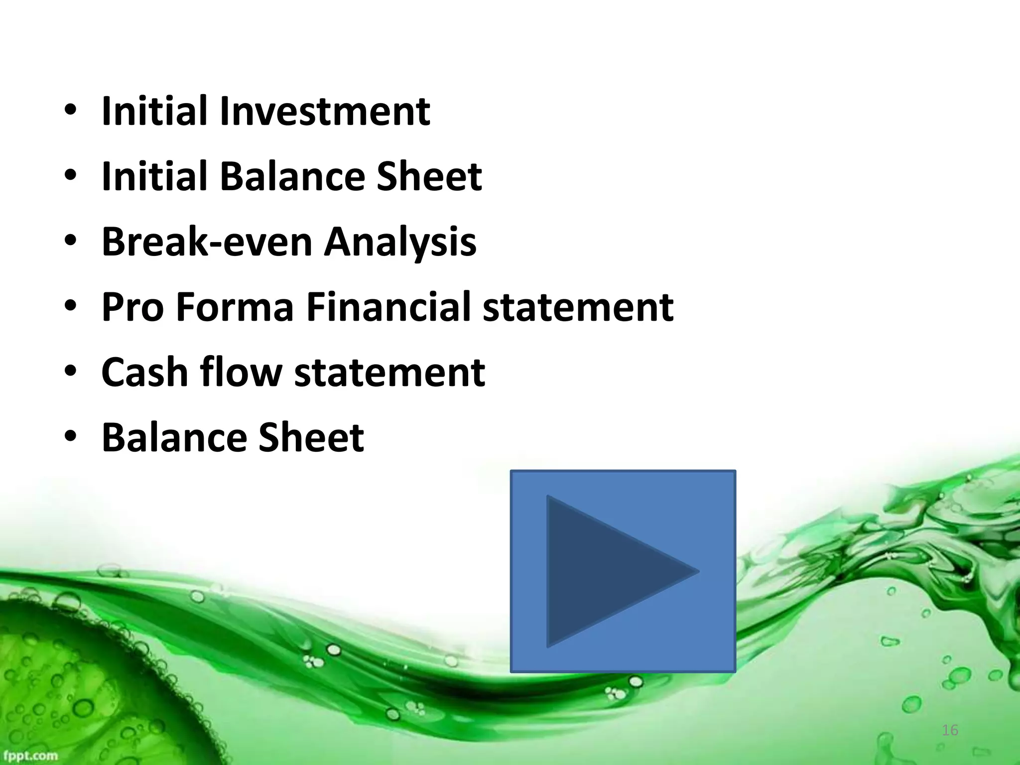 • Initial Investment
• Initial Balance Sheet
• Break-even Analysis
• Pro Forma Financial statement
• Cash flow statement
• Balance Sheet
16
 