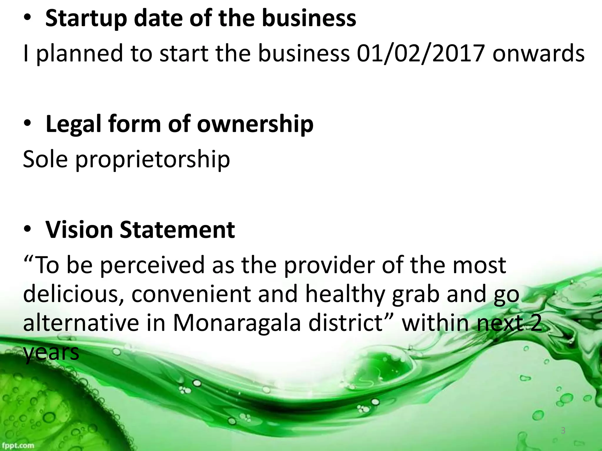 • Startup date of the business
I planned to start the business 01/02/2017 onwards
• Legal form of ownership
Sole proprietorship
• Vision Statement
“To be perceived as the provider of the most
delicious, convenient and healthy grab and go
alternative in Monaragala district” within next 2
years
3
 