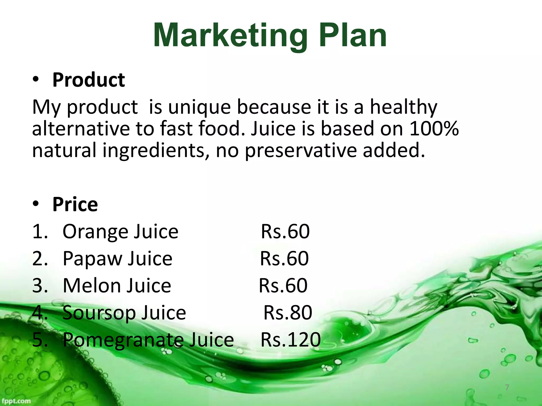 Marketing Plan
• Product
My product is unique because it is a healthy
alternative to fast food. Juice is based on 100%
natural ingredients, no preservative added.
• Price
1. Orange Juice Rs.60
2. Papaw Juice Rs.60
3. Melon Juice Rs.60
4. Soursop Juice Rs.80
5. Pomegranate Juice Rs.120
7
 