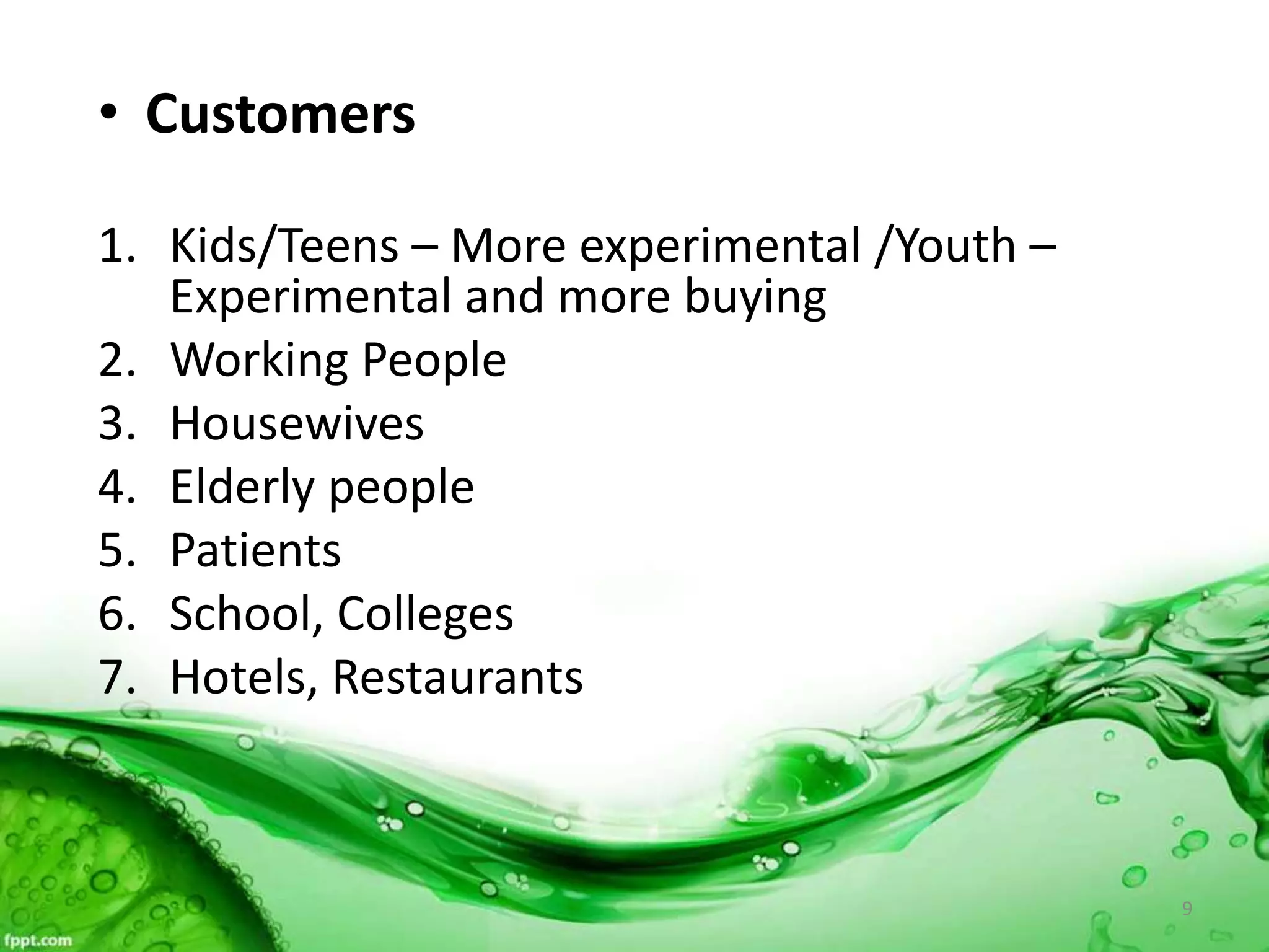 • Customers
1. Kids/Teens – More experimental /Youth –
Experimental and more buying
2. Working People
3. Housewives
4. Elderly people
5. Patients
6. School, Colleges
7. Hotels, Restaurants
9
 