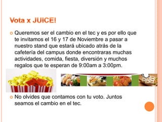 Vota x JUICE!de la cual buscamos generar ingresos para poder traer conferencias, obras de teatro y representar a la comunidad realizando reforestaciones y/o donaciones a gente que lo necesite. Nuestro plan es buscar que en cada actividad algún tipo de donación por parte de los estudiantes ya sea como víveres o ropa para poder ser entregados a gente que lo necesite.