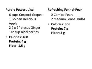 Purple Power Juice         Refreshing Fennel-Pear
  6 cups Concord Grapes      2 Comice Pears
  1 Golden Delicious         2 medium Fennel Bulbs
  Apple                    • Calories: 306
  2 2 x 2” pieces Ginger     Protein: 7 g
  1/2 cup Blackberries       Fiber: 3 g
• Calories: 480
  Protein: 4 g
  Fiber: 1.5 g
 