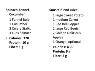 Spinach-Fennel-     Sunset Blend Juice
  Cucumber            1 large Sweet Potato
  1 Fennel Bulb       1 medium Carrot
  1 Cucumber          1 Red Bell Pepper
  3 Celery Stalks     2 large Red Beets
  3 cups Spinach      2 Golden Delicious
• Calories: 170       Apples
  Protein: 10 g       1 Orange, optional
  Fiber: 1 g        • Calories: 436
                      Protein: 9 g
                      Fiber: 2 g
 