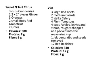 Sweet N Tart Citrus        V28
  3 cups Cranberries         3 large Red Beets
  2 2 x 2” pieces Ginger     2 medium Carrots
  3 Oranges                  2 stalks Celery
  2 small Ruby Red           4 Plum Tomatoes
  Grapefruit                 4 cups Parsley, leaves and
  2 Limes                    stems, roughly chopped
• Calories: 500              and packed into the
  Protein: 7 g               measuring cup
  Fiber: 9 g                 1 Jalapeno, ribs and seeds
                             removed
                             12 Red Radishes
                           • Calories: 340
                             Protein: 17 g
                             Fiber: 2 g
 