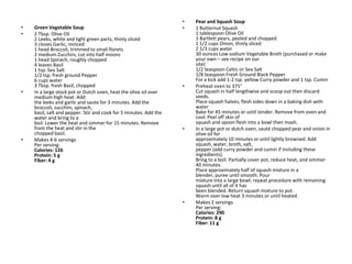•   Pear and Squash Soup
•   Green Vegetable Soup                                           •   1 Butternut Squash
•   2 Tbsp. Olive Oil                                                  1 tablespoon Olive Oil
    2 Leeks, white and light green parts, thinly sliced                3 Bartlett pears, peeled and chopped
    3 cloves Garlic, minced                                            1 1/2 cups Onion, thinly sliced
    1 head Broccoli, trimmed to small florets                          2 1/3 cups water
    2 medium Zucchini, cut into half moons                             30 ounces Low sodium Vegetable Broth (purchased or make
    1 head Spinach, roughly chopped                                    your own – see recipe on our
    4 leaves Basil                                                     site)
    1 tsp. Sea Salt                                                    1/2 teaspoon Celtic or Sea Salt
    1/2 tsp. fresh ground Pepper                                       1/8 teaspoon Fresh Ground Black Pepper
    6 cups water                                                       For a kick add 1-2 tsp. yellow Curry powder and 1 tsp. Cumin
    3 Tbsp. fresh Basil, chopped                                   •   Preheat oven to 375°
•   In a large stock pot or Dutch oven, heat the olive oil over        Cut squash in half lengthwise and scoop out then discard
    medium high heat. Add                                              seeds.
    the leeks and garlic and saute for 3 minutes. Add the              Place squash halves, flesh sides down in a baking dish with
    broccoli, zucchini, spinach,                                       water
    basil, salt and pepper. Stir and cook for 5 minutes. Add the       Bake for 45 minutes or until tender. Remove from oven and
    water and bring to a                                               cool. Peel off skin of
    boil. Lower the heat and simmer for 15 minutes. Remove             squash and spoon flesh into a bowl then mash.
    from the heat and stir in the                                  •   In a large pot or dutch oven, sauté chopped pear and onion in
    chopped basil.                                                     olive oil for
•   Makes 4-6 servings                                                 approximately 10 minutes or until lightly browned. Add
    Per serving:                                                       squash, water, broth, salt,
    Calories: 126                                                      pepper (add curry powder and cumin if including these
    Protein: 5 g                                                       ingredients).
    Fiber: 4 g                                                         Bring to a boil. Partially cover pot, reduce heat, and simmer
                                                                       40 minutes.
                                                                       Place approximately half of squash mixture in a
                                                                       blender, puree until smooth. Pour
                                                                       mixture into a large bowl; repeat procedure with remaining
                                                                       squash until all of it has
                                                                       been blended. Return squash mixture to pot.
                                                                       Warm over low heat 3 minutes or until heated.
                                                                   •   Makes 2 servings
                                                                       Per serving:
                                                                       Calories: 290
                                                                       Protein: 8 g
                                                                       Fiber: 11 g
 
