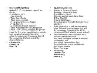 •   Raw Carrot Ginger Soup                           •   Squash & Apple Soup
•   Makes 2, 1 1/2 cup servings – save 1 for         •   1 Acorn or Butternut Squash
    dinner                                               2 Apples – peeled and sliced
    3 cups Carrot Juice                                  1 small Onion, diced
    1 ripe Avocado                                       2 Carrots washed, peeled and diced
    2 Tbsp. Agave Nectar                                 1 Tbsp Olive Oil
    1 Tbsp. Ginger, minced                               Ground Black Pepper
    1/4 tsp. ground Cayenne Pepper                       2 quarts organic Vegetable Broth (or make
    1/4 tsp. Sea Salt                                    your own)
    1/2 cup Coconut Meat, optional                   •   Roast squash (cut in half, remove seeds)
    2 Tbsp. Avocado or Olive Oil, for garnish            place flesh side down in baking dish with
    2 Tbsp. Fresh Cilantro, chopped, for garnish         1-2 cups water. Cook at 450 for 40-50
•   Puree the first seven ingredients in a blender       minutes until flesh is bright orange and soft
    until completely smooth. Taste and               •   Sauté onion and carrot in olive oil for 5
    adjust the seasonings if necessary. Garnish          minutes until onion is clear
    the soup with a drizzle of oil and the               Add broth and apple, simmer 10 minutes
    chopped cilantro.                                    until apple is soft
•   Calories: 234                                        Add squash (remove from skin)
    Protein: 2 g                                         Puree in blender or use hand blender
    Fiber: 7 g                                           Add pepper to taste
                                                         Makes 2 servings
                                                     •   Per Serving:
                                                         Calories: 324
                                                         Protein: 12 g
                                                         Fiber: 8 g
 