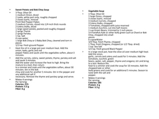 •   Sweet Potato and Bok Choy Soup
                                                                     •   Vegetable Soup
•   3 Tbsp. Olive Oil
    1 medium Onion, diced                                            •   3 Tbsp. Olive Oil
    2 Leeks, white part only, roughly chopped                            1 large Onion, chopped
    2 cloves Garlic, minced                                              3 cloves Garlic, minced
    Pinch Red Pepper Flakes                                              3 medium Carrots, chopped
    2 medium Carrots, sliced into 1/4-inch thick rounds                  3 Celery Stalks, chopped
    2 Celery Stalks, diced                                               3 Tomatoes, chopped with juice reserved
    1 large sweet potato, peeled and roughly chopped                     1 medium Zucchini, cut into half moons
    2 sprigs Thyme                                                       1 cup Green Beans, trimmed to 1 inch pieces
    2 sprigs Parsley                                                     3-4 handfuls Kale or other leafy green such as Chard or Bok
    1 tsp. Salt                                                          Choy, chopped into small
    4 cups water                                                         pieces
    1 large Bok Choy or 3 Baby Bok Choy, cleaned and torn in             6 cupswWater
    pieces                                                               3/4 Tbsp. fresh Thyme, chopped
    1/2 tsp. fresh ground Pepper                                         1 Tbsp. fresh Oregano, chopped (or 1/2 Tbsp. dried)
                                                                         1 tsp. Sea Salt
•   Heat the oil in a large pot over medium heat. Add the                1/2 tsp. fresh ground Black Pepper
    onion, leeks, garlic and red
    pepper flakes and sauté until the vegetables soften, about 3     •   In a large stock pot, heat the olive oil over medium high heat.
    minutes.                                                             Add the onion,
                                                                         garlic, carrots and celery and sauté for 5 minutes. Add the
•   Add the carrots, celery, sweet potato, thyme, parsley and salt       tomatoes, zucchini, green
    and sauté 3 minutes.                                                 beans, water, salt, pepper, thyme and oregano; stir and bring
    Add the water and increase the heat to high. Bring the               to a boil. Reduce the
    mixture to a boil, then return                                       heat to a simmer and cook the soup for 10 minutes. Add the
    to a simmer and cook until the vegetables soften, about 30           chopped kale or other
    minutes. Stir in the bok                                             leafy greens and cook for an additional 5 minutes. Season to
    choy and cook for another 5 minutes. Stir in the pepper and          taste with the salt and
    any additional salt if                                               pepper.
    necessary. Remove the thyme and parsley sprigs and serve.
                                                                     •   Makes 4 servings
•   Makes 4 servings                                                     Per serving:
    Per Serving:                                                         Calories: 185
    Calories: 215                                                        Protein: 4 g
    Protein: 5.5 g                                                       Fiber: 5.5 g
    Fiber: 6 g
 