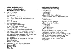 •   Salads & Salad Dressings                           •   Arugula Spinach Salad with
•   Arugula Spinach Salad and                              Sundried Tomato Dressing
    Mustard Vinaigrette Dressing                       •   2 cups Arugula
•   2 cups Arugula                                         1 cup Spinach
    1 cup Spinach                                          1/3 Avocado
    1/3 Avocado                                            1/2 cup thinly sliced red onion
    1/2 cup thinly sliced red onion                        1/2 cup chopped tomato (heirloom in the
    1/2 cup chopped tomato (heirloom in the                summer)
    summer)                                                1/2 cup Jicama
    1/2 cup Jicama                                     •   Sundried Tomato Dressing
•   Mustard Vinaigrette                                    1/2 cup Sundried Tomatoes
    1/3 cup Apple Cider Vinegar                            1 clove Garlic
    1 1/2 Tbsp. Grain mustard                              1 bunch Basil
    2/3 cups Cold Pressed Olive Oil                        1 Tbsp. Lemon Juice
    Sea Salt & fresh ground Pepper to taste                1/4 cup Olive Oil
•   Puree the vinegar and mustard in a blender.            Sea Salt & fresh ground Pepper to taste
    With the blender running, slowly pour in           •   In a blender, combine the first four
    the olive oil. Season to taste with the salt and       ingredients. With the blender running, slowly
    pepper. Keeps up to 1 week in the                      add the olive oil. Season to taste with salt
    refrigerator.                                          and pepper. Add more lemon juice if
    For Honey Mustard Vinaigrette: Add 3/4                 needed. Keep up to 1 week in the
    Tbsp. Raw Honey                                        refrigerator.
    Makes 8-9 servings
•   Salad and 2 Tbsp. Mustard Dressing:
    Calories: 278
    Protein: 3.5 g
    Fiber: 9 g
 