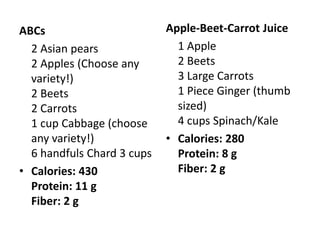 ABCs                        Apple-Beet-Carrot Juice
  2 Asian pears               1 Apple
  2 Apples (Choose any        2 Beets
  variety!)                   3 Large Carrots
  2 Beets                     1 Piece Ginger (thumb
  2 Carrots                   sized)
  1 cup Cabbage (choose       4 cups Spinach/Kale
  any variety!)             • Calories: 280
  6 handfuls Chard 3 cups     Protein: 8 g
• Calories: 430               Fiber: 2 g
  Protein: 11 g
  Fiber: 2 g
 