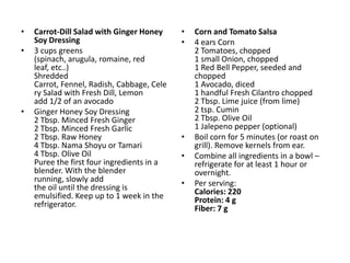 •   Carrot-Dill Salad with Ginger Honey     •   Corn and Tomato Salsa
    Soy Dressing                            •   4 ears Corn
•   3 cups greens                               2 Tomatoes, chopped
    (spinach, arugula, romaine, red             1 small Onion, chopped
    leaf, etc..)                                1 Red Bell Pepper, seeded and
    Shredded                                    chopped
    Carrot, Fennel, Radish, Cabbage, Cele       1 Avocado, diced
    ry Salad with Fresh Dill, Lemon             1 handful Fresh Cilantro chopped
    add 1/2 of an avocado                       2 Tbsp. Lime juice (from lime)
•   Ginger Honey Soy Dressing                   2 tsp. Cumin
    2 Tbsp. Minced Fresh Ginger                 2 Tbsp. Olive Oil
    2 Tbsp. Minced Fresh Garlic                 1 Jalepeno pepper (optional)
    2 Tbsp. Raw Honey                       •   Boil corn for 5 minutes (or roast on
    4 Tbsp. Nama Shoyu or Tamari                grill). Remove kernels from ear.
    4 Tbsp. Olive Oil                       •   Combine all ingredients in a bowl –
    Puree the first four ingredients in a       refrigerate for at least 1 hour or
    blender. With the blender                   overnight.
    running, slowly add                     •   Per serving:
    the oil until the dressing is               Calories: 220
    emulsified. Keep up to 1 week in the        Protein: 4 g
    refrigerator.                               Fiber: 7 g
 