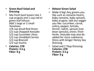 • Green Basil Salad and           • Reboot Green Salad
  Dressing                        • Make it big! Any greens you
• Mix fresh basil leaves into 1     like such as romaine hearts,
  cup arugula and 1 cup red or      baby romaine, baby spinach,
  green leaf lettuce.               baby arugula, add any veggie
  Add 1 large or 2 small            you like: cucumber, carrot,
  Tomatoes                          celery, pepper, tomato,
  1/4 cup diced Red Onion           fennel, radish, sprouts (not
  1/2 cup chopped Avocado           bean sprouts), onion, fresh
  1/2 cup Cucumber slices           herbs. Avocado may also be
  1/2 cup shredded Carrots          added for more substance.
  1/2 cup Broccoli                  Dress with Ginger Honey Soy
  1/2 cup Jicama                    Dressing
• Calories: 278                   • Salad and 2 Tbsp Dressing:
  Protein: 3.5 g                    Calories: 278
  Fiber: 9 g                        Protein: 3.5 g
                                    Fiber: 9 g
 