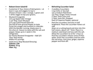 •   Reboot Green Salad #2                              •   Refreshing Cucumber Salad
•   Customize it! Your choice of dark greens – at      •   3 seedless Cucumbers
    least 2 cups and veggies to top it.                    1 tsp Celtic or Sea Salt
    Choose at least 1 red, 1 orange, 1 green and           1/2 a medium Red Onion
    1 white veggie to top your greens.                     1/2 Tbsp. Ginger, finely minced
•   Mustard Vinaigrette                                    2 Tbsp. fresh Lime juice
    1/3 cup Apple Cider Vinegar                            2 Tbsp. fresh Dill, chopped
    1 1/2 Tbsp. Grain Mustard                              Dash of Cayenne Pepper, optional
    2/3 cups Cold Pressed Olive Oil                    •   Peel the cucumbers and slice in half
    Sea Salt & fresh ground Pepper to taste                lengthwise. Place the cucumber halves cut
    Puree the vinegar and mustard in a blender.            side
    With the blender running, slowly pour in               down on a cutting board and slice into thin
    the olive oil. Season to taste with the salt and       half moons, about 1/4 “ thick. Place in a
    pepper. Keeps up to 1 week in the                      medium sized bowl and toss with the salt.
    refrigerator.                                          Allow the cucumbers to sit for 1 hour so
    For Honey Mustard Vinaigrette – Add 3/4                that the cucumbers release some of their
    Tbsp. Raw Honey                                        water. Strain the cucumbers and toss with
    Makes 8-9 servings                                     the red onion, lime juice, ginger, cayenne
•   Salad and 2 Tbsp Mustard Dressing:                     pepper and fresh dill.
    Calories: 278
    Protein: 3.5 g
    Fiber: 9 g
 