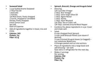 •   Seaweed Salad                                   •   Spinach, Broccoli, Orange and Arugula Salad
•   1 cup Soaked Arame Seaweed                      •   Dressing:
    2 Tbsp Flax Oil                                     1/4 cup Cider Vinegar
    1 Avocado                                           2 Tbsp. Rice Vinegar
    1 Tomato                                            1 Tbsp. Extra Virgin Olive Oil
    1/4 Red Onion, finely chopped                       1 Tbsp. Agave Nectar
    1 Carrot, chopped or shredded                       1 Tbsp. Honey
    Parsley, finely chopped                             1 Tbsp. Dijon Mustard
    Fresh Lemon Juice                                   1/4 Tbsp. Sea or Celtic salt
    Sea Salt                                            1/8 Tbsp. coarsely Ground Black Pepper
    Dash of Cayenne                                 •   Combine the above ingredients in a jar. Cover
•   Add all ingredients together in bowl, mix and       and shake well.
    enjoy.                                          •   Salad:
•   Calories: 163                                       4 cups chopped fresh Spinach
    Protein: 3 g                                        3 cups small Broccoli florets (can steam if
    Fiber: 6.5 g                                        desired)
                                                        3 cups trimmed Arugula leaves (or bagged) –
                                                        can substitute Watercress
                                                        4 Oranges peeled and cut into sections
                                                    •   Place all ingredients into a large bowl and
                                                        add dressing – stir well.
                                                        Save extra in refrigerator for the next day.
                                                    •   Makes 2 servings
                                                        Per serving:
                                                        Calories: 232
                                                        Protein: 8 g
                                                        Fiber: 9 g
 