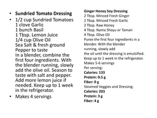 Ginger Honey Soy Dressing
• Sundried Tomato Dressing       2 Tbsp. Minced Fresh Ginger
• 1/2 cup Sundried Tomatoes      2 Tbsp. Minced Fresh Garlic
  1 clove Garlic                 2 Tbsp. Raw Honey
  1 bunch Basil                  4 Tbsp. Nama Shoyu or Tamari
  1 Tbsp. Lemon Juice            4 Tbsp. Olive Oil
  1/4 cup Olive Oil              Puree the first four ingredients in a
  Sea Salt & fresh ground        blender. With the blender
  Pepper to taste                running, slowly add
  In a blender, combine the      the oil until the dressing is emulsified.
                                 Keep up to 1 week in the refrigerator.
  first four ingredients. With   Makes 5-6 servings
  the blender running, slowly    Per serving:
  add the olive oil. Season to   Calories: 133
  taste with salt and pepper.    Protein: 0.5 g
  Add more lemon juice if        Fiber: 0 g
  needed. Keep up to 1 week      Steamed Veggies and Dressing:
  in the refrigerator.           Calories: 203
• Makes 4 servings               Protein: 3 g
                                 Fiber: 4 g
 