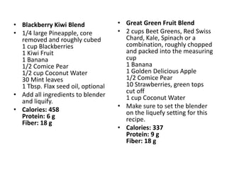 • Blackberry Kiwi Blend             • Great Green Fruit Blend
• 1/4 large Pineapple, core         • 2 cups Beet Greens, Red Swiss
  removed and roughly cubed           Chard, Kale, Spinach or a
  1 cup Blackberries                  combination, roughly chopped
  1 Kiwi Fruit                        and packed into the measuring
  1 Banana                            cup
  1/2 Comice Pear                     1 Banana
  1/2 cup Coconut Water               1 Golden Delicious Apple
  30 Mint leaves                      1/2 Comice Pear
  1 Tbsp. Flax seed oil, optional     10 Strawberries, green tops
                                      cut off
• Add all ingredients to blender      1 cup Coconut Water
  and liquify.
                                    • Make sure to set the blender
• Calories: 458                       on the liquefy setting for this
  Protein: 6 g                        recipe.
  Fiber: 18 g
                                    • Calories: 337
                                      Protein: 9 g
                                      Fiber: 18 g
 