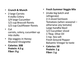 • Crunch & Munch                 • Fresh Summer Veggie Mix
• 2 large Carrots                • (make big batch and
  4 stalks Celery                  refrigerate)
  1/4 large Cucumber               2-3 sliced heirloom
  1/2 cup Broccoli florets         Tomatoes (when seasonal –
  1/2 cup Cauliflower florets      otherwise any tomato)
• Cut                              Large handful Basil
  carrots, celery, cucumber up     1/2 Cucumber sliced
  into stalks                      1 Tbsp. Olive Oil
                                   1 tsp. Sea salt
• Dip veggies in Honey             Fresh Ground Pepper
  Mustard Vinaigrette              Balsamic Vinegar to taste
• Calories: 308                  • Calories: 50
  Protein: 4.5 g                   Protein: 1 g
  Fiber: 9 g                       Fiber: 1 g
 