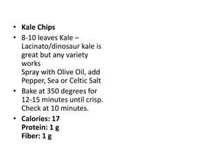 • Kale Chips
• 8-10 leaves Kale –
  Lacinato/dinosaur kale is
  great but any variety
  works
  Spray with Olive Oil, add
  Pepper, Sea or Celtic Salt
• Bake at 350 degrees for
  12-15 minutes until crisp.
  Check at 10 minutes.
• Calories: 17
  Protein: 1 g
  Fiber: 1 g
 
