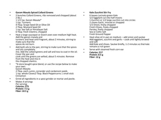 •   Garam Masala Spiced Collard Greens                                  •   Kale-Zucchini Stir Fry
•   2 bunches Collard Greens, ribs removed and chopped (about           •   6 leaves Lacinato green Kale
    2 lbs.)                                                                 1/2 Eggplant cut into half moons
    1 1/2 tsp. Garam Masala*                                                1 Zucchini or 1/2 large zucchini cut into circles
    1 tsp. Turmeric                                                         2 cloves Garlic, minced or chopped
    4 Tbsp. Grape Seed Oil or Olive Oil                                     1/2 Onion, finely chopped
    2 Tbsp. Mustard Seed Oil                                                Fresh Chives, finely chopped
    1 tsp. Sea Salt or Himalayan Salt                                       Parsley, finely chopped
    6 Tbsp. fresh Cilantro, chopped                                         Sea or Celtic Salt
•   Heat a large saucepan or Dutch oven over medium high heat.              Fresh Ground Pepper
    Add the garam masala and                                            •   Heat olive oil in pan on medium – add onion and sautee
    turmeric and heat until fragrant, about 2 minutes, stirring to          Add eggplant, zucchini and garlic – cook until lightly browed
    make sure that the                                                      and soft
    spices do not burn.                                                     Add Kale and chives. Sautee briefly, 1-2 minutes so that kale
•   Add both oils to the pan, stirring to make sure that the spices         remains a rich green
    and oils completely                                                 •   Serve with steamed fresh corn ear
    mix. Add the collard greens and salt and toss to coat in the oil.   •   Calories: 217
    Cover the pan and                                                       Protein: 8.5 g
    cook until the greens are wilted, about 5 minutes. Remove               Fiber: 12 g
    from the heat and mix in
    the chopped cilantro.
•   *A store bought spice blend, or use the recipe below to make
    your own:
    Garam Masala:
    2 Tbsp. each cumin, coriander and cardamom seeds
    1 tsp. whole Cloves2 Tbsp. Black Peppercorns 1 small stick
    Cinnamon
•   Grind all ingredients in a spice grinder or mortar and pestle.
•   Makes 4 servings
    Per serving:
    Calories: 275
    Protein: 7.5 g
    Fiber: 10.5 g
 